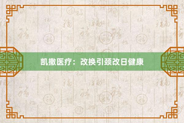 凯撒医疗：改换引颈改日健康