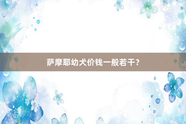 萨摩耶幼犬价钱一般若干？